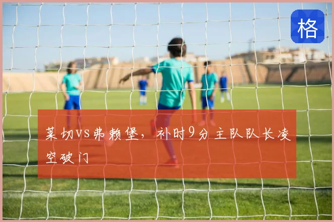 莱切vs弗赖堡,补时9分主队队长凌空破门