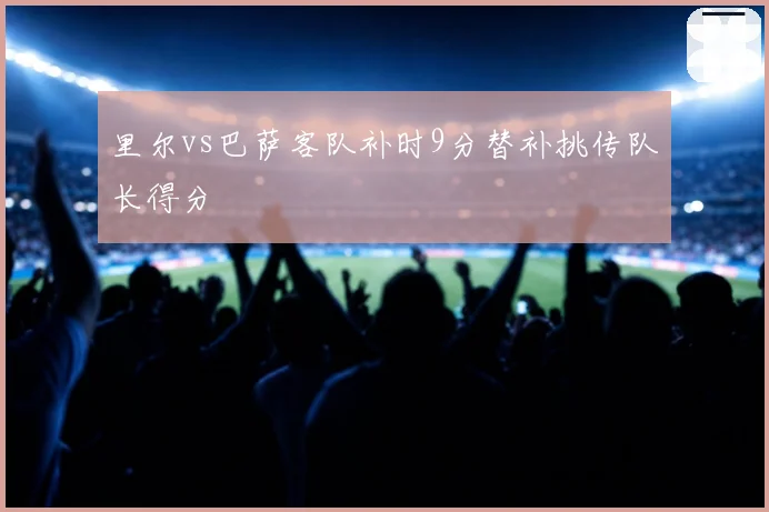 里尔vs巴萨客队补时9分替补挑传队长得分